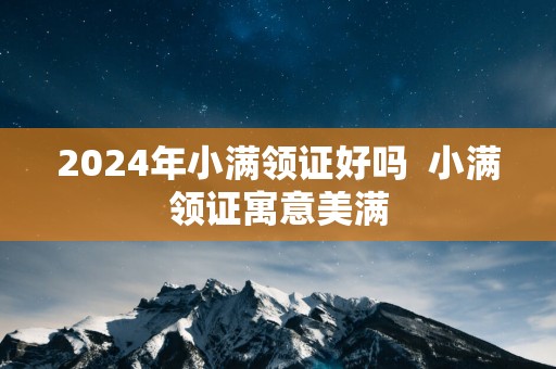 2025年小满领证好吗  小满领证寓意美满