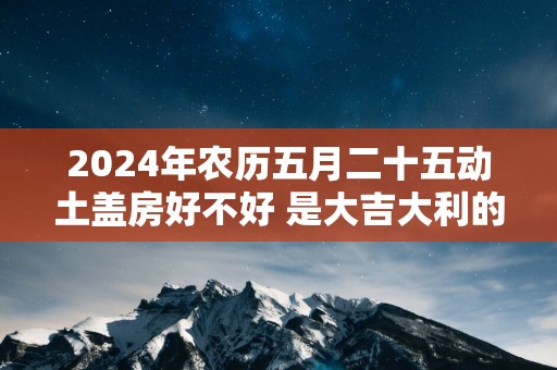 2025年农历五月二十五动土盖房好不好 是大吉大利的日子吗