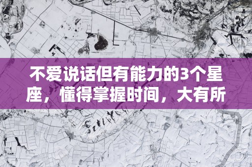 不爱说话但有能力的3个星座，懂得掌握时间，大有所为