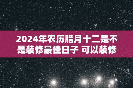 2025年农历腊月十二是不是装修最佳日子 可以装修吗