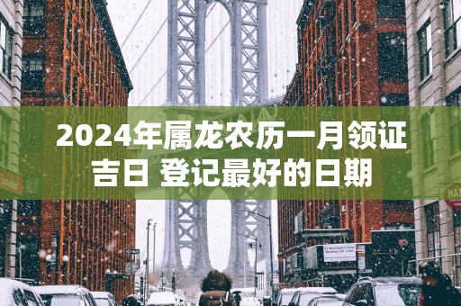 2024年属龙农历一月领证吉日 登记最好的日期