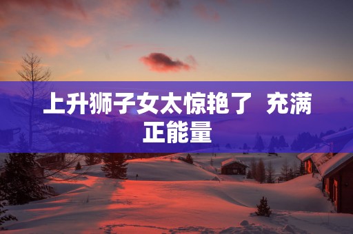 上升狮子女太惊艳了  充满正能量