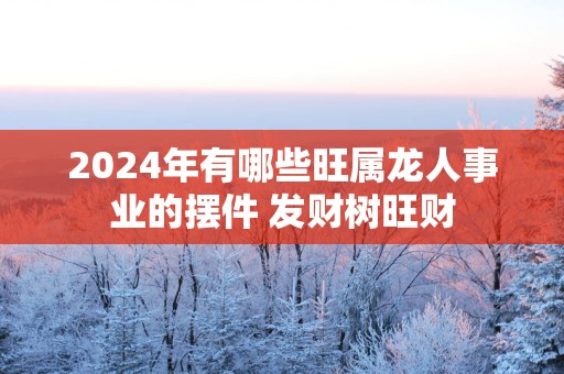 2025年有哪些旺属龙人事业的摆件 发财树旺财