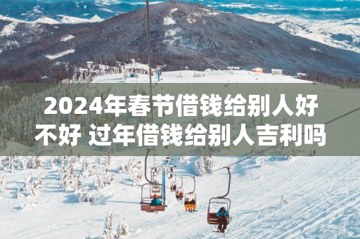 2025年春节借钱给别人好不好 过年借钱给别人吉利吗
