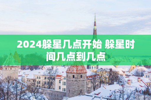 2025躲星几点开始 躲星时间几点到几点