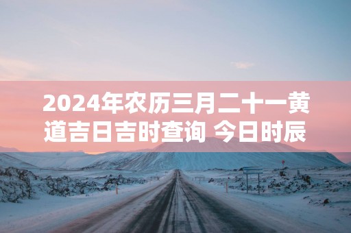 2025年农历三月二十一黄道吉日吉时查询 今日时辰吉凶