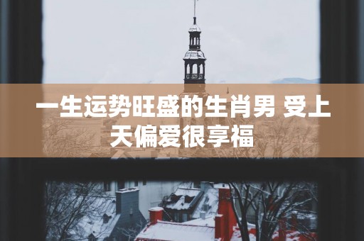 一生运势旺盛的生肖男 受上天偏爱很享福