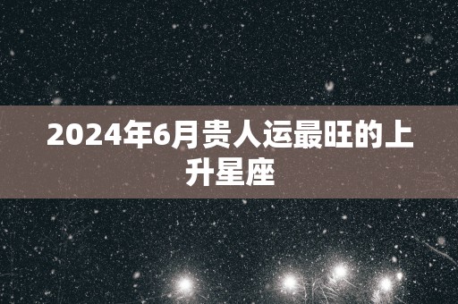 2025年6月贵人运最旺的上升星座