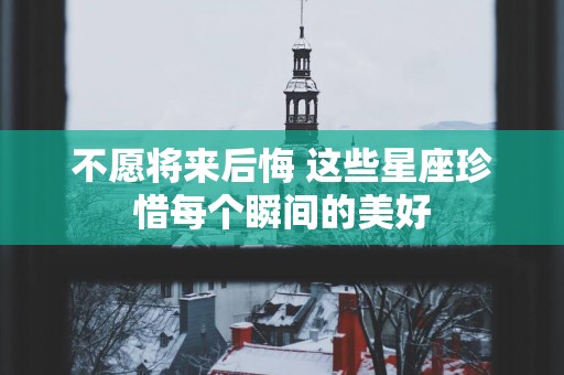 不愿将来后悔 这些星座珍惜每个瞬间的美好