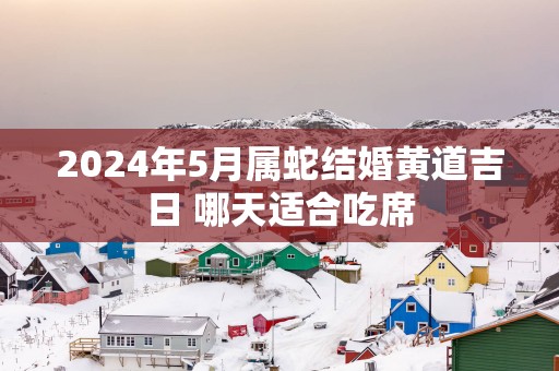 2025年5月属蛇结婚黄道吉日 哪天适合吃席