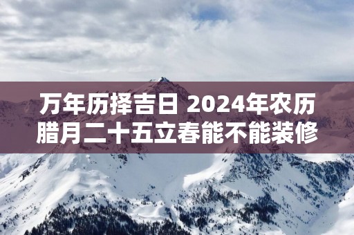 万年历择吉日 2025年农历腊月二十五立春能不能装修动工