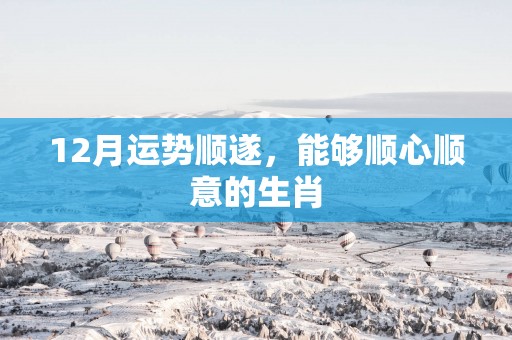 12月运势顺遂，能够顺心顺意的生肖