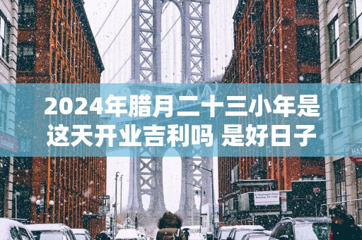 2025年腊月二十三小年是这天开业吉利吗 是好日子吗