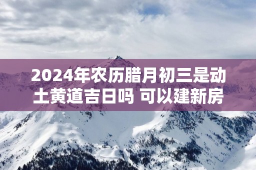 2025年农历腊月初三是动土黄道吉日吗 可以建新房吗