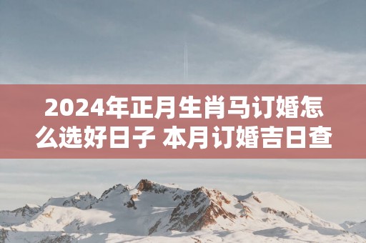 2025年正月生肖马订婚怎么选好日子 本月订婚吉日查询