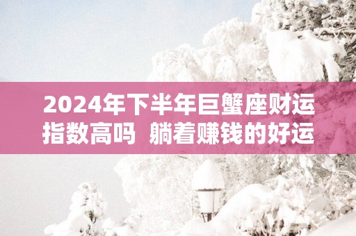 2025年下半年巨蟹座财运指数高吗  躺着赚钱的好运