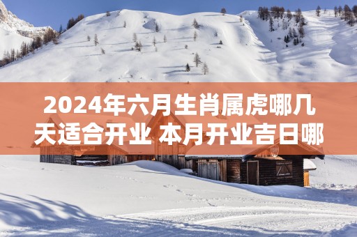 2025年六月生肖属虎哪几天适合开业 本月开业吉日哪天好