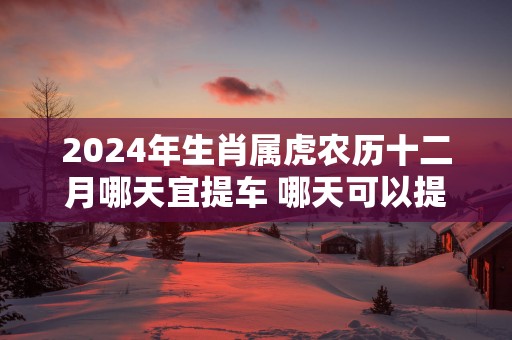 2025年生肖属虎农历十二月哪天宜提车 哪天可以提新车