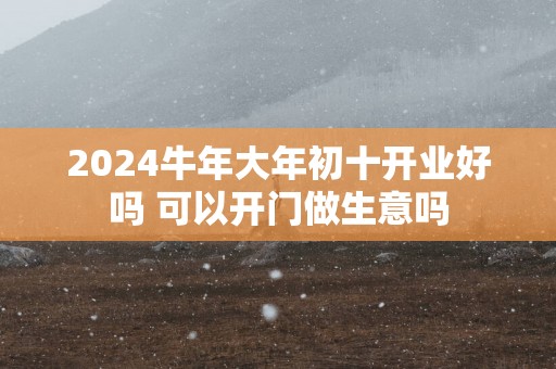 2025蛇年大年初十开业好吗 可以开门做生意吗