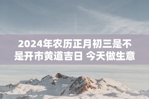 2025年农历正月初三是不是开市黄道吉日 今天做生意好吗