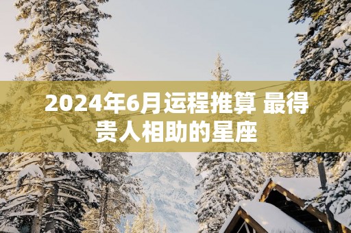 2025年6月运程推算 最得贵人相助的星座