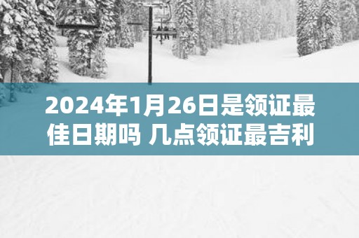 2025年1月26日是领证最佳日期吗 几点领证最吉利