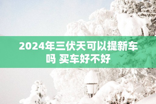 2025年三伏天可以提新车吗 买车好不好