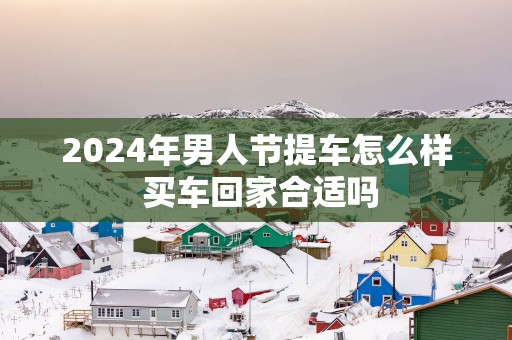 2025年男人节提车怎么样 买车回家合适吗