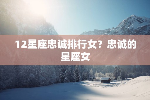 12星座忠诚排行女？忠诚的星座女