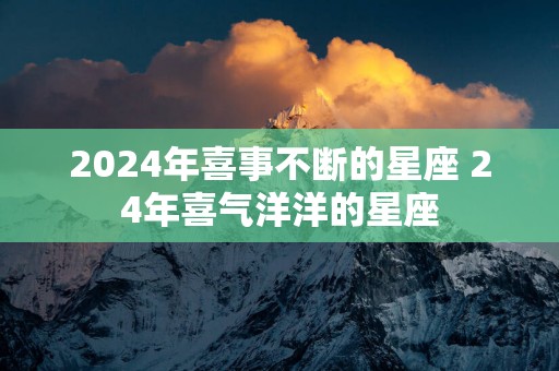 2025年喜事不断的星座 24年喜气洋洋的星座