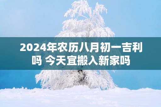 2025年农历八月初一吉利吗 今天宜搬入新家吗
