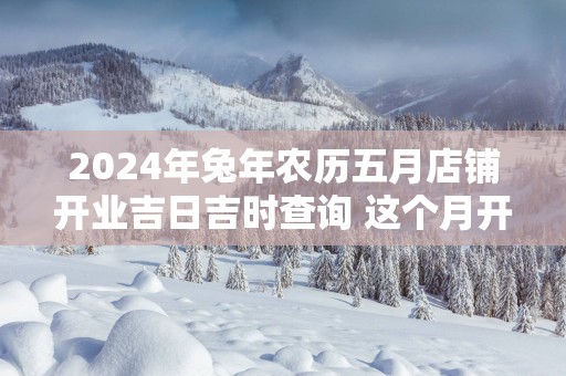 2025年蛇年农历五月店铺开业吉日吉时查询 这个月开店开业那天好