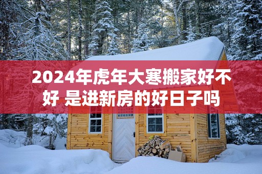2025年蛇年大寒搬家好不好 是进新房的好日子吗