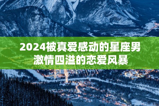 2025被真爱感动的星座男 激情四溢的恋爱风暴