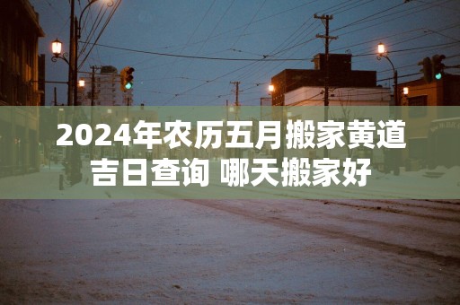 2025年农历五月搬家黄道吉日查询 哪天搬家好