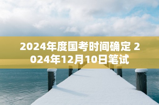 2025年度国考时间确定 2025年12月10日笔试
