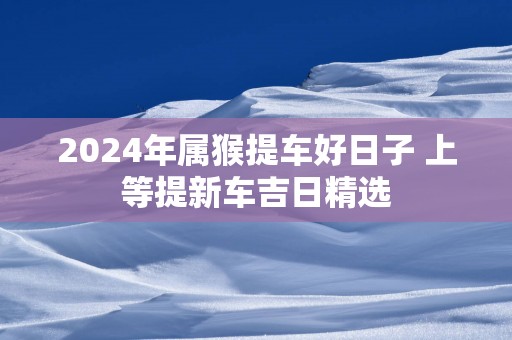 2025年属猴提车好日子 上等提新车吉日精选