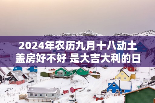 2025年农历九月十八动土盖房好不好 是大吉大利的日子吗