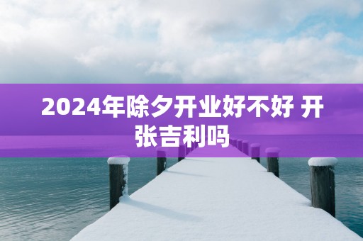 2025年除夕开业好不好 开张吉利吗