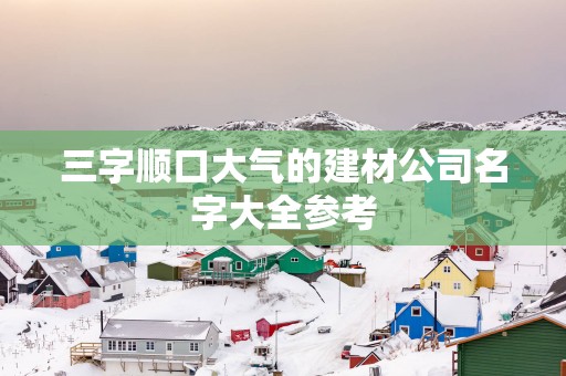 三字顺口大气的建材公司名字大全参考