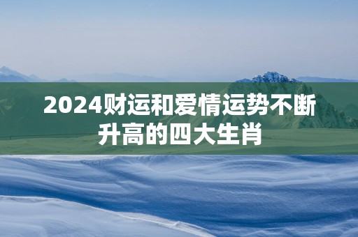 2025财运和爱情运势不断升高的四大生肖