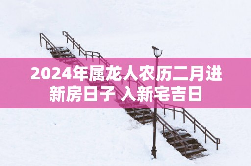 2025年属龙人农历二月进新房日子 入新宅吉日
