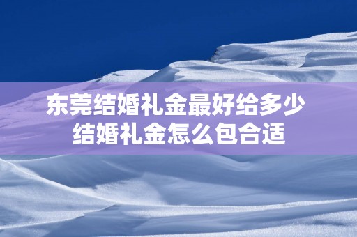 东莞结婚礼金最好给多少 结婚礼金怎么包合适