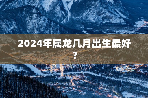 2025年属龙几月出生最好？