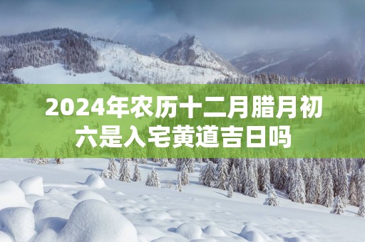 2025年农历十二月腊月初六是入宅黄道吉日吗