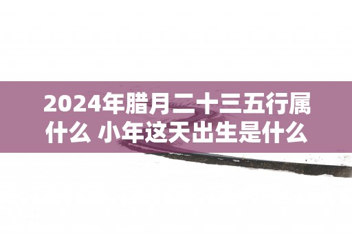 2025年腊月二十三五行属什么 小年这天出生是什么命