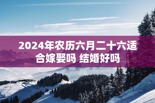 2024年农历六月二十六适合嫁娶吗 结婚好吗