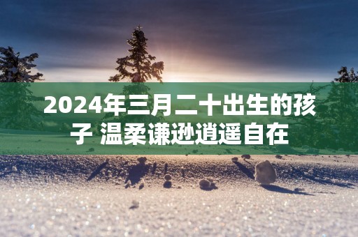 2025年三月二十出生的孩子 温柔谦逊逍遥自在