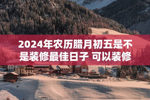 2025年农历腊月初五是不是装修最佳日子 可以装修吗