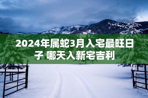 2025年属蛇3月入宅最旺日子 哪天入新宅吉利